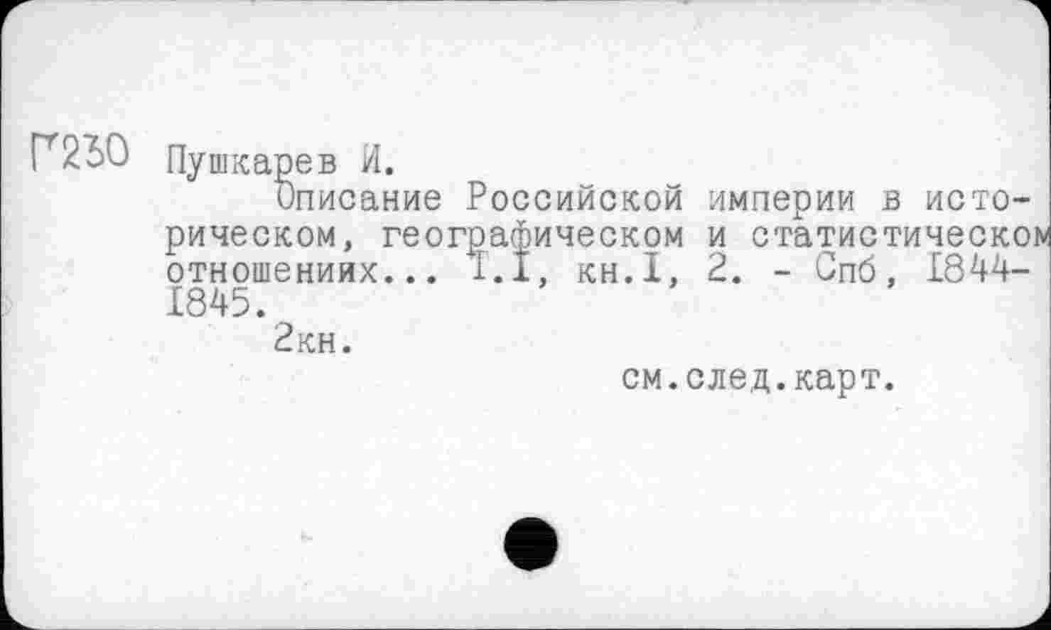 ﻿Г2Ю
Пушкарев И.
Описание Российской империи в историческом, географическом и статистическое отношениях... 1.1, KH.I, 2. - Спб, 1844-1845.
2 кн.
см.след.карт.